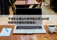 宁波什么是ipfs区块链公司[ipfs区块链技术国际控股集团]